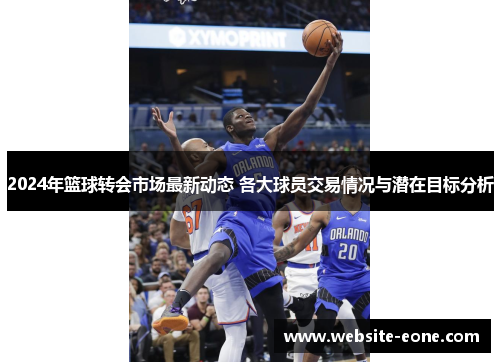2024年篮球转会市场最新动态 各大球员交易情况与潜在目标分析