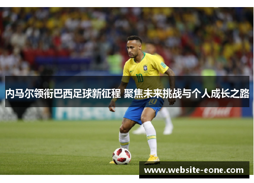内马尔领衔巴西足球新征程 聚焦未来挑战与个人成长之路