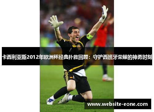 卡西利亚斯2012年欧洲杯经典扑救回顾：守护西班牙荣耀的神勇时刻