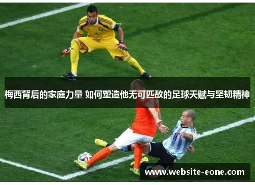 梅西背后的家庭力量 如何塑造他无可匹敌的足球天赋与坚韧精神
