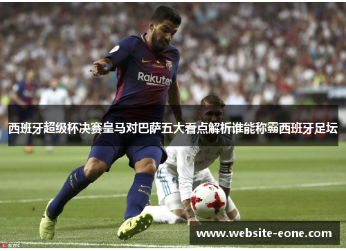 西班牙超级杯决赛皇马对巴萨五大看点解析谁能称霸西班牙足坛